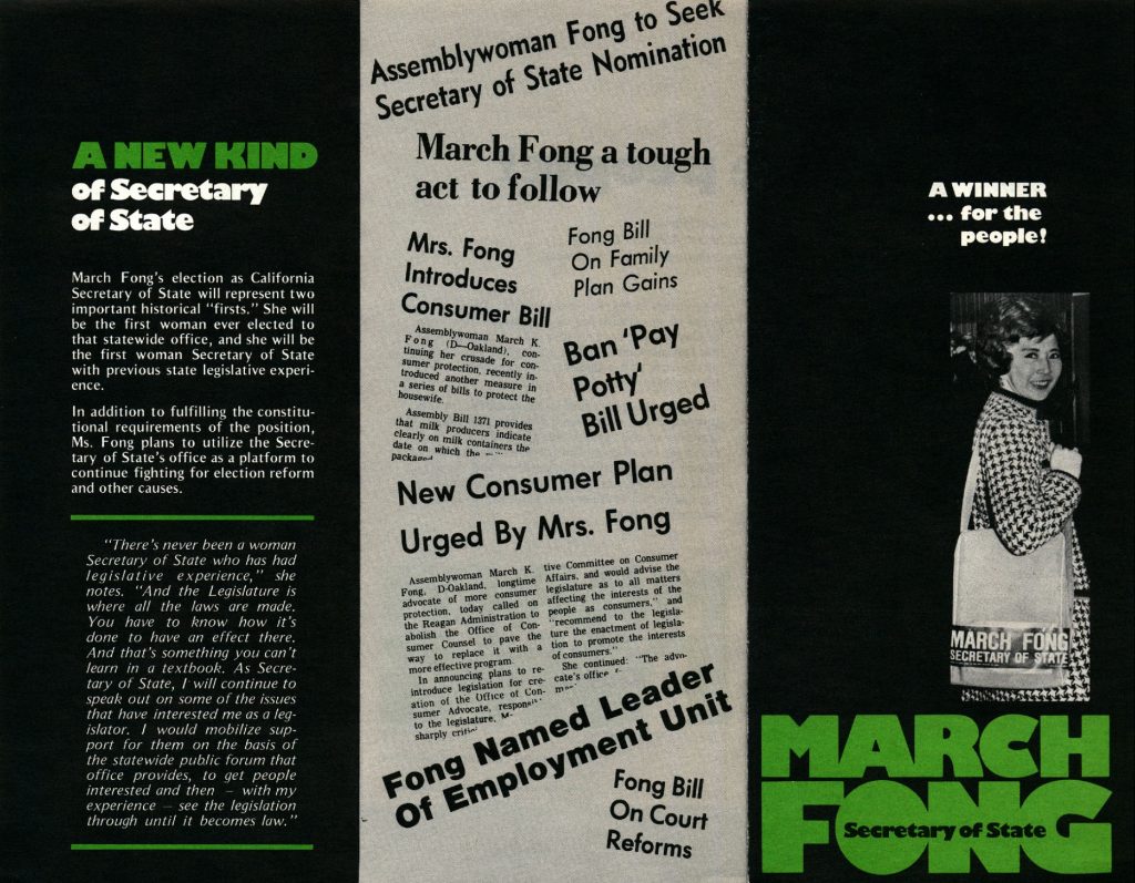 Trifold pamphlet reading as follows from left to right:
Part 1
A new kind of Secretary of State
March Fong’s election as California Secretary of State will represent two important historical “firsts.” She will be the first woman Secretary of State with previous legislative experience.
In addition to fulfilling the constitutional requirements of the positions, Ms. Fong plans to utilize the Secretary of State’s office as a platform to continue fighting for election reform and other causes.
Quote from March Fong:
“There’s never been a woman Secretary of State who has had legislative experience,” she notes. “And the legislature is where all the laws are made. You have to know how it’s done to have an effect there. And that’s something you can’t learn in a textbook. As Secretary of State, I will continue to speak out on some of the issues that have me interested as a legislator. I would mobilize support for them on the basis of the statewide public forum that office provides, to get people interested and then – with my experience – see the legislation through until it becomes law.”
Part 2: Newspaper headlines arranged in a collage
Assemblywoman Fong to Seek Secretary of State Nomination
March Fon a tough act to follow
Mrs. Fong Introduces Consumer Bill: Assemblywoman March K. Fong (D – Oakland), continuing her crusade for consumer protection, recently introduced another measure in a series of bills to protect the housewife. Assembly Bill 1371 provides that milk producers indicate clearly on milk containers the date on which the….
Fong Bill on Family Plan Gains
Ban ‘Pay Potty’ Bill Urged
New Consumer Plan Urged by Mrs. Fong: Assemblywoman March K. Fong, D-Oakland, longtime advocate of more consumer protection, today called on the Reagan Administration to abolish the Office of Consumer Counsel to pave the way to replace it with a more effective program. In announcing plans to reintroduce legislation for creation of the Office of Consumer Advocate, responsible (illegible for two lines) Committee on Consumer Affairs, and would advise the legislature as to all matters affecting the interests of the people as consumers.” and “recommend to the legislature the enactment of legislation to promote the interests of consumes” She continued: The advocate’s office….
Fong Named Leader of Employment Unit
Fong Bill on Court Reforms
Part 3:
A Winner…for the People! 
Portrait of March Fong
March Fong – Secretary of state