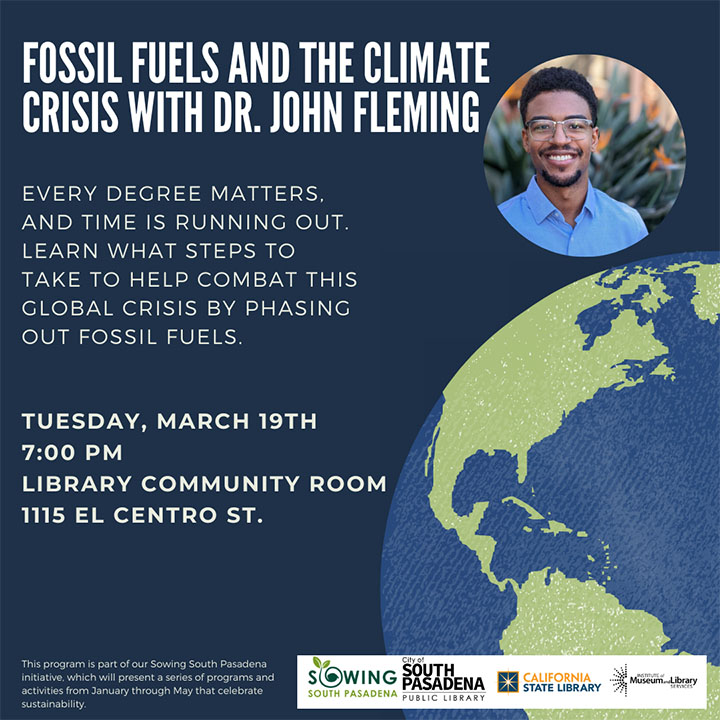 Photo of Dr. John Fleming and illustration of earth. Flier reads: Fossil Fuels and the Climate Crisis with Dr. John Fleming. Every degree matters, and time is running out. Learn what steps to take to help combat this global crisis by phasing out fossil fuels. Tuesday, March 19th, 7:00 pm. Library Community Room, 1114 El Centro St. Logos for: Sowing South Pasadena, City of South Pasadena Public Library, California State Library, and Institute of Museum and Library Services 