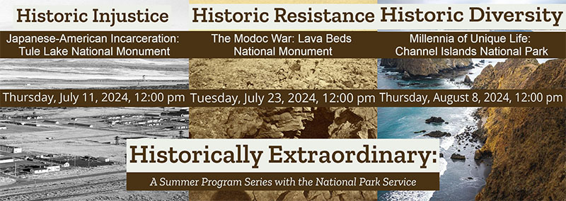 A graphic advertising three events in the series Historically Extraordinary: A Summer Program Series with the National Park Service. In order: Historic Injustice, Japanese-American Incarceration: Tule Lake National Monument, Thursday, July 11, 2024, 12:00 pm. Historic Resistance, The Modoc War: Lava Beds National Monument, Tuesday, July 23, 2024, 12:00 pm. Historic Diversity, Millennia of Unique Life: Channel Islands National Park, Thursday, August 8, 2024, 12:00 pm.
