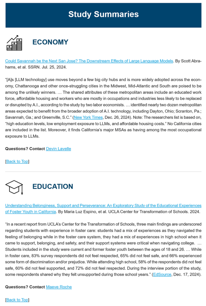 An example of Studies in the News letter that showcases two studies of areas: 
Economy:
Could Savannah be the Next San Jose? The Downstream Effects of Large Language Models. By Scott Abrahams, et al. SSRN. Jul. 25, 2024.
 
“[A]s [LLM technology] use moves beyond a few big city hubs and is more widely adopted across the economy, Chattanooga and other once-struggling cities in the Midwest, Mid-Atlantic and South are poised to be among the unlikely winners. … The shared attributes of these metropolitan areas include an educated work force, affordable housing and workers who are mostly in occupations and industries less likely to be replaced or disrupted by A.I., according to the study by two labor economists. … identified nearly two dozen metropolitan areas expected to benefit from the broader adoption of A.I. technology, including Dayton, Ohio; Scranton, Pa.; Savannah, Ga.; and Greenville, S.C.” (New York Times, Dec. 26, 2024). Note: The researchers list is based on, “high education levels, low employment exposure to LLMs, and affordable housing costs.” No California cities are included in the list. Moreover, it finds California’s major MSAs as having among the most occupational exposure to LLMs. 
 
Questions? Contact Devin Lavelle

Education:
Understanding Belonginess, Support and Perseverance: An Exploratory Study of the Educational Experiences of Foster Youth in California. By Maria Luz Espino, et al. UCLA Center for Transformation of Schools. 2024. 
 
“In a recent report from UCLA’s Center for the Transformation of Schools, three main findings are underscored regarding students with experience in foster care: students had a mix of experiences as they navigated the feeling of belonging while in the foster care system, they had a mix of experiences in high school when it came to support, belonging, and safety, and their support systems were critical when navigating college.  … Students included in the study were current and former foster youth between the ages of 18 and 26. … While in foster care, 83% survey respondents did not feel respected, 65% did not feel safe, and 66% experienced some form of discrimination and/or prejudice. While attending high school, 58% of the respondents did not feel safe, 60% did not feel supported, and 72% did not feel respected. During the interview portion of the study, some respondents shared why they felt unsupported during those school years.” (EdSource, Dec. 17, 2024).
 
Questions? Contact Maeve Roche.