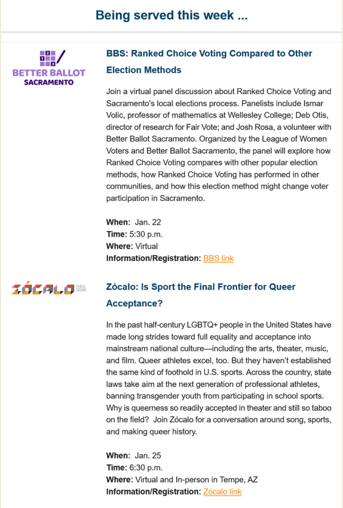 An example of Lunch with a Side of Research Newsletter with two example events: 

Being served this week...

Better Ballot Sacramento: 
BBS: Ranked Choice Voting Compared to Other Election Methods 
Join a virtual panel discussion about Ranked Choice Voting and Sacramento's local elections process. Panelists include Ismar Volic, professor of mathematics at Wellesley College; Deb Otis, director of research for Fair Vote; and Josh Rosa, a volunteer with Better Ballot Sacramento. Organized by the League of Women Voters and Better Ballot Sacramento, the panel will explore how Ranked Choice Voting compares with other popular election methods, how Ranked Choice Voting has performed in other communities, and how this election method might change voter participation in Sacramento. 

When: Jan. 22 
Time: 5:30 p.m. 
Where: Virtual 
Information/Registration: BBS link 

Zocalo: 

Zócalo: Is Sport the Final Frontier for Queer Acceptance? 
In the past half century LGBTQ+ people in the United States have made long strides toward full equality and acceptance into mainstream national culture—including the arts, theater, music, and film. Queer athletes excel, too. But they haven’t established the same kind of foothold in U.S. sports. Across the country, state laws take aim at the next generation of professional athletes, banning transgender youth from participating in school sports. Why is queerness so readily accepted in theater and still so taboo on the field? Join Zócalo for a conversation around song, sports, and making queer history. 

When: Jan. 25 
Time: 6:30 p.m. 
Where: Virtual and In person in Tempe, AZ 
Information/Registration: Zócalo link 