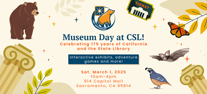 On a cream background, different illustrations of state symbols are placed along the edges with the text in the middle reading: Museum Day at CSL! Celebrating 175 years of California and the State Library. (in a blue box) Interactive exhibits, adventure games and more! Sat. March 1, 2025 10am-4pm 914 Capitol Mall, Sacramento CA 95814. The illustrations are: CA grizzly bear, a ticket stub, 2 columns, the pallid bat, the quail, a monarch butterfly and leaves.