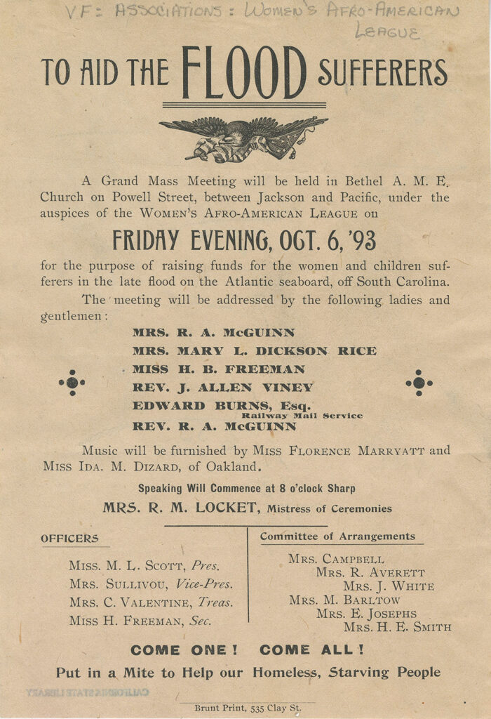 Handbill with an illustration of a bald eagle and American flag at the top that reads, “To Aid the Flood Sufferers…A grand mass meeting will be held in Bethel A. M. E. Church on Powell Street, between Jackson and Pacific, under the auspices of the Women’s Afro-American League on Friday evening, Oct. 6, ’93 for the purpose of raising funds for the women and children sufferers in the late flood on the Atlantic seaboard, off South Carolina. The meeting will be addressed by the following ladies and gentlemen: Mrs. R. A. McGuinn, Mrs. Mary L. Dickson Rice, Miss H. B. Freeman, Rev. J. Allen Viney, Edward Burns, Esq. (Railway Mail Service), Rev. R. A. McGuinn. Music will be furnished by Miss Florence Marryatt and Miss Ida. M. Dizard, of Oakland. Speaking will commence at 8 o’clock sharp. Mrs. R. M. Locket, Mistress of Ceremonies. Officers: Miss M. L. Scott, Pres., Mrs. Sullivou, Vice-pres., Mrs. C. Valentine, Treas., Miss H. Freeman, Sec.. Committee of Arrangements: Mrs. Campbell, Mrs. R. Averett, Mrs. J. White, Mrs. M. Barltow, Mrs. E. Josephs, Mrs. H. E. Smith. Come one! Come all! Put a mite to help our homeless, starving people. 