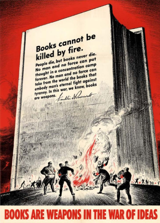 An illustrated poster in dramatic red, white, and black. The illustration shows Nazis throwing books onto a fire. In the background towers a giant book made of stone blocks, like a building, with a quotation on the cover: “Books cannot be killed by fire. People die, but books never die. No man and no force can put thought in a concentration camp forever. No man and no force can take from the world the books that embody man's eternal fight against tyranny. In this war, we know, books are weapons.” Beneath the quotation is Franklin D. Roosevelt’s signature. Red text running across the bottom of the poster reads: “Books are weapons in the war of ideas.”