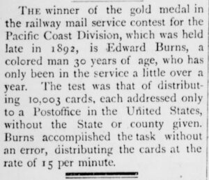 A newspaper clipping that reads, “The winner of the gold medal in the railway mail service contest for the Pacific Coast Division, which was held late in 1892, is Edward Burns, a colored man 30 years of age, who has only been in the service a little over a year. The test was that of distributing 10,003 cards, each addressed only to a Postoffice in the United States, without the State or county given. Burn accomplished the task without an error, distributing the cards at the rate of 15 per minute.”