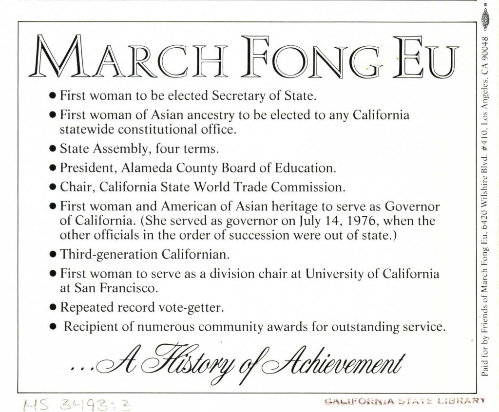 Text: March Fong Eu
First Woman to be elected Secretary of State
First Woman of Asian ancestry to be elected to any California statewide constitutional office
State assembly, four terms
President, Alameda County Board of Education
Chair, California state World Trade Commission
First woman and American of Asian heritage to serve as Governor of California. (She served as governor on July 14, 1976, when the other officials in the order of succession were out of state.)
Third-generation Californian
First Woman to serve as a division chair at University of California at San Francisco
Repeated record vote-getter
Recipient of numerous community awards for outstanding service
…A history of Achievement
Paid for by Friends of March Fong Eu. 6420 Wilshire Blvd. #410. Los Angeles, CA 90048